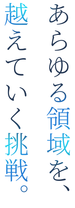あらゆる領域を、越えていく挑戦。